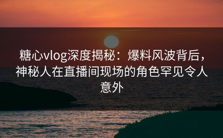 糖心vlog深度揭秘：爆料风波背后，神秘人在直播间现场的角色罕见令人意外