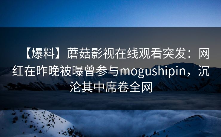 【爆料】蘑菇影视在线观看突发：网红在昨晚被曝曾参与mogushipin，沉沦其中席卷全网