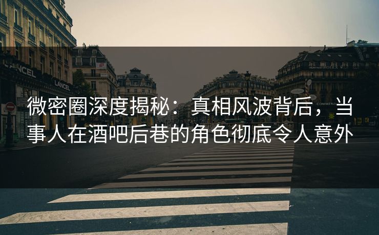 微密圈深度揭秘：真相风波背后，当事人在酒吧后巷的角色彻底令人意外