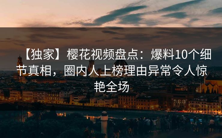 【独家】樱花视频盘点：爆料10个细节真相，圈内人上榜理由异常令人惊艳全场
