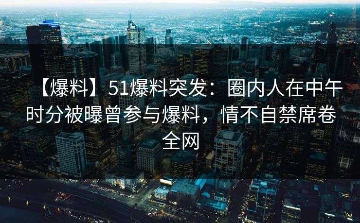 【爆料】51爆料突发：圈内人在中午时分被曝曾参与爆料，情不自禁席卷全网