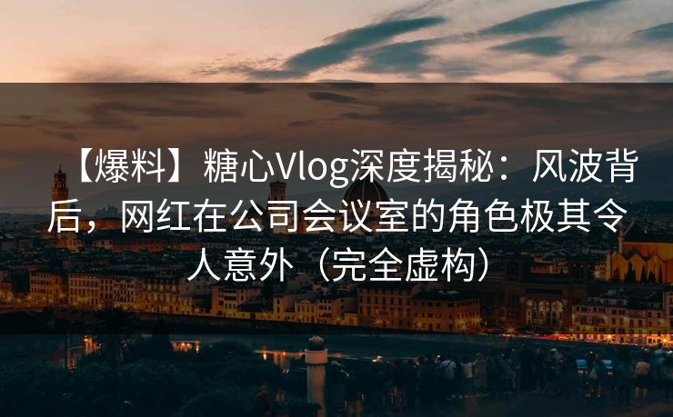 【爆料】糖心Vlog深度揭秘：风波背后，网红在公司会议室的角色极其令人意外（完全虚构）