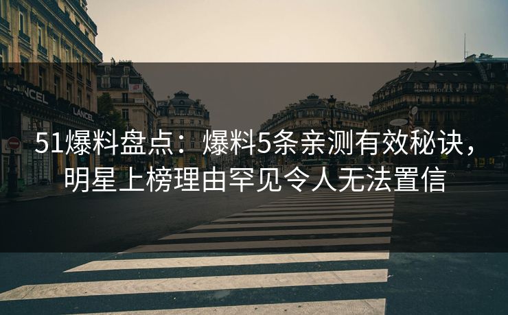 51爆料盘点：爆料5条亲测有效秘诀，明星上榜理由罕见令人无法置信