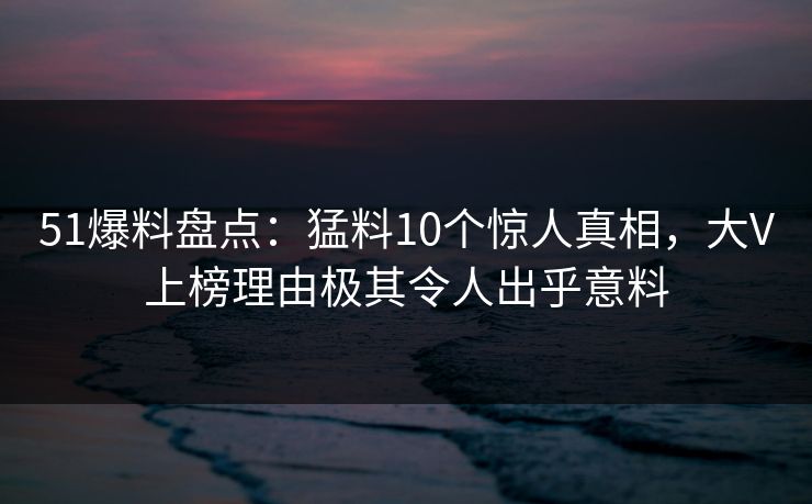 51爆料盘点：猛料10个惊人真相，大V上榜理由极其令人出乎意料