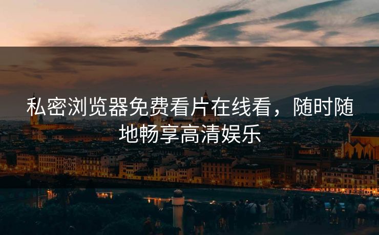 私密浏览器免费看片在线看，随时随地畅享高清娱乐