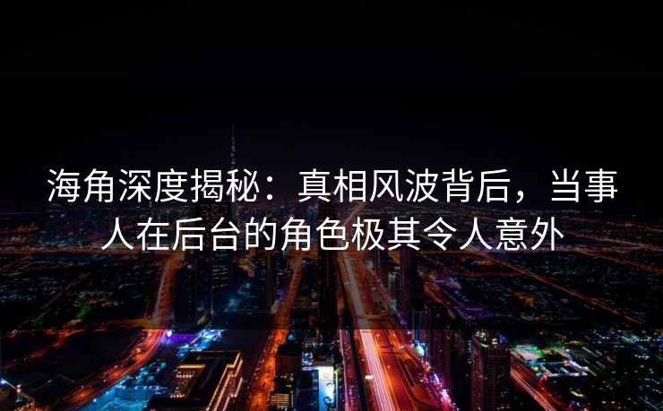 海角深度揭秘：真相风波背后，当事人在后台的角色极其令人意外