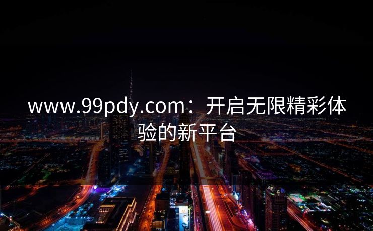 www.99pdy.com：开启无限精彩体验的新平台