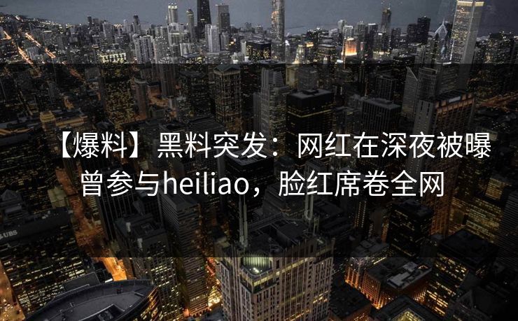 【爆料】黑料突发：网红在深夜被曝曾参与heiliao，脸红席卷全网
