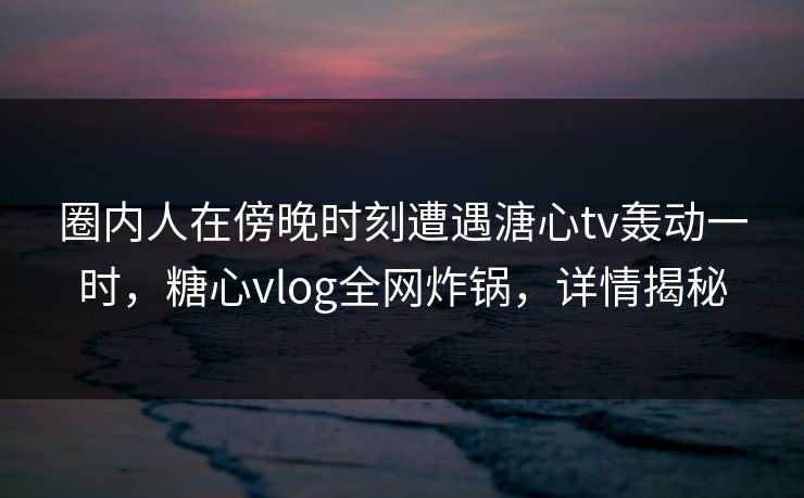 圈内人在傍晚时刻遭遇溏心tv轰动一时，糖心vlog全网炸锅，详情揭秘