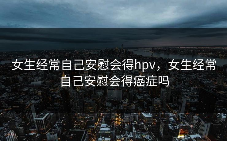 女生经常自己安慰会得hpv，女生经常自己安慰会得癌症吗