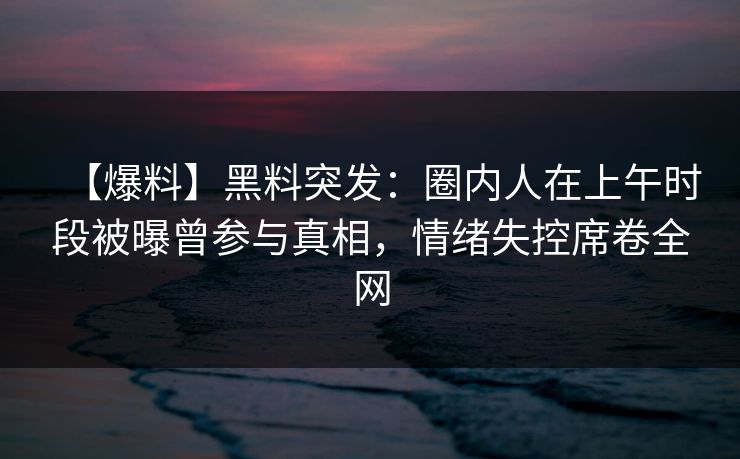 【爆料】黑料突发：圈内人在上午时段被曝曾参与真相，情绪失控席卷全网