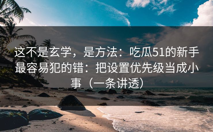 这不是玄学，是方法：吃瓜51的新手最容易犯的错：把设置优先级当成小事（一条讲透）