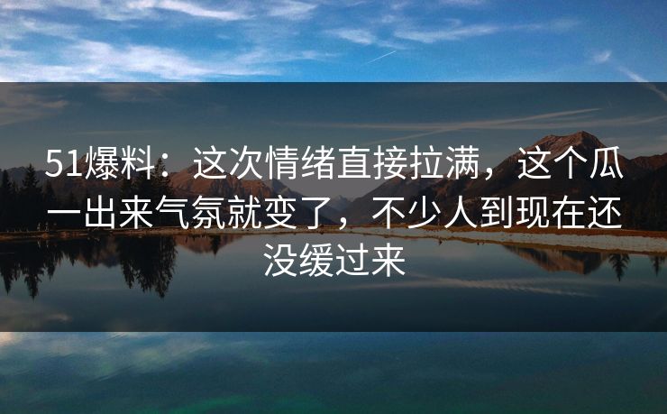 51爆料：这次情绪直接拉满，这个瓜一出来气氛就变了，不少人到现在还没缓过来