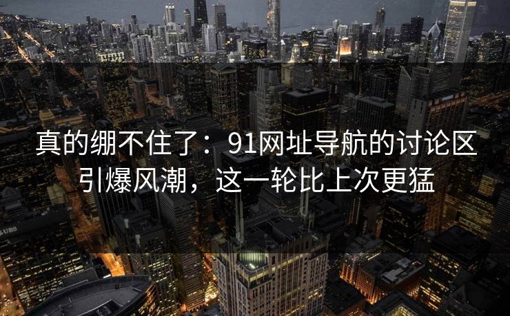 真的绷不住了：91网址导航的讨论区引爆风潮，这一轮比上次更猛